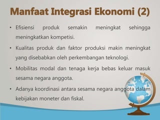 • Efisiensi produk semakin meningkat sehingga
meningkatkan kompetisi.
• Kualitas produk dan faktor produksi makin meningkat
yang disebabkan oleh perkembangan teknologi.
• Mobilitas modal dan tenaga kerja bebas keluar masuk
sesama negara anggota.
• Adanya koordinasi antara sesama negara anggota dalam
kebijakan moneter dan fiskal.
 