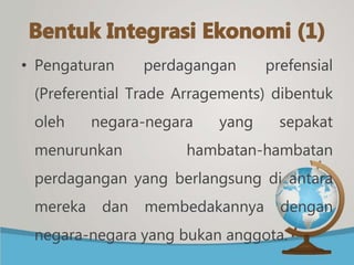 • Pengaturan perdagangan prefensial
(Preferential Trade Arragements) dibentuk
oleh negara-negara yang sepakat
menurunkan hambatan-hambatan
perdagangan yang berlangsung di antara
mereka dan membedakannya dengan
negara-negara yang bukan anggota.
 