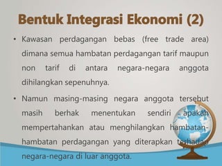 • Kawasan perdagangan bebas (free trade area)
dimana semua hambatan perdagangan tarif maupun
non tarif di antara negara-negara anggota
dihilangkan sepenuhnya.
• Namun masing-masing negara anggota tersebut
masih berhak menentukan sendiri apakah
mempertahankan atau menghilangkan hambatan-
hambatan perdagangan yang diterapkan terhadap
negara-negara di luar anggota.
 