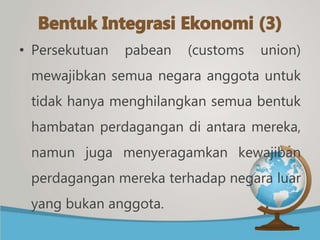 • Persekutuan pabean (customs union)
mewajibkan semua negara anggota untuk
tidak hanya menghilangkan semua bentuk
hambatan perdagangan di antara mereka,
namun juga menyeragamkan kewajiban
perdagangan mereka terhadap negara luar
yang bukan anggota.
 