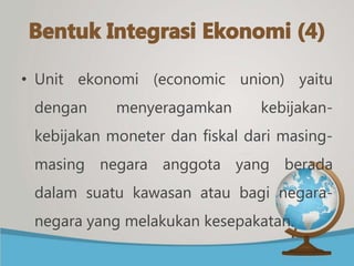 • Unit ekonomi (economic union) yaitu
dengan menyeragamkan kebijakan-
kebijakan moneter dan fiskal dari masing-
masing negara anggota yang berada
dalam suatu kawasan atau bagi negara-
negara yang melakukan kesepakatan.
 