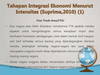 Free Trade Area(FTA)
• Dua negara atau lebih dikatakan membentuk FTA apabila mereka
sepakat untuk menghilangkan semua kewajiban impor atau
hambatan-hambatan perdagangan, baik dalam bentuk tarif maupun
non tarif terhadap semua barang yang diperdagangkan diantara
mereka, sedangkan terhadap negara-negara lain yang bukan
merupakan anggota masih tetap diperlakukan menurut ketentuan di
masing-masing negara.
• Setiap negara anggota bebas menentukan tarifnya terhadap arus
perdagangan internasional dari negara-negara bukan anggota.
 