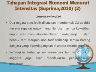 Customs Union (CU)
• Dua negara atau lebih dikatakan membentuk CU apabila
mereka sepakat untuk menghilangkan semua kewajiban
impor atau hambatan-hambatan perdagangan dalam
bentuk tarif maupun non tarif terhadap semua barang
dan jasa yang diperdagangkan di antara sesama mereka.
• Sedangkan terhadap negara-negara lain yang bukan
anggota juga akan diberlakukan penyeragaman
ketentuan.
 