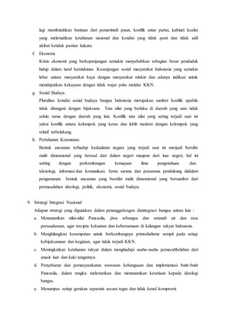 lagi membutuhkan bantuan dari pemerintah pusat, konflik antar partai, kabinet koalisi
yang melemahkan ketahanan nasional dan kondisi yang tidak pasti dan tidak adil
akibat ketidak pastian hukum.
f. Ekonomi.
Krisis ekonomi yang berkepanjangan semakin menyebabkan sebagian besar penduduk
hidup dalam taraf kemiskinan. Kesenjangan sosial masyarakat Indonesia yang semakin
lebar antara masyarakat kaya dengan masyarakat miskin dan adanya indikasi untuk
mendapatkan kekayaan dengan tidak wajar yaitu melalui KKN.
g. Sosial Budaya.
Pluralitas kondisi sosial budaya bangsa Indonesia merupakan sumber konflik apabila
tidak ditangani dengan bijaksana. Tata nilai yang berlaku di daerah yang satu tidak
selalu sama dengan daerah yang lain. Konflik tata nilai yang sering terjadi saat ini
yakni konflik antara kelompok yang keras dan lebih modern dengan kelompok yang
relatif terbelakang.
h. Pertahanan Keamanan.
Bentuk ancaman terhadap kedaulatan negara yang terjadi saat ini menjadi bersifat
multi dimensional yang berasal dari dalam negeri maupun dari luar negeri, hal ini
seiring dengan perkembangan kemajuan ilmu pengetahuan dan
teknologi, informasi dan komunikasi. Serta sarana dan prasarana pendukung didalam
pengamanan bentuk ancaman yang bersifat multi dimensional yang bersumber dari
permasalahan ideologi, politik, ekonomi, sosial budaya.
9. Strategi Integrasi Nasional
Adapun strategi yang digunakan dalam penanggulangan disintegrasi bangsa antara lain :
a. Menanamkan nilai-nilai Pancasila, jiwa sebangsa dan setanah air dan rasa
persaudaraan, agar tercipta kekuatan dan kebersamaan di kalangan rakyat Indonesia.
b. Menghilangkan kesempatan untuk berkembangnya primodialisme sempit pada setiap
kebijaksanaan dan kegiatan, agar tidak terjadi KKN.
c. Meningkatkan ketahanan rakyat dalam menghadapi usaha-usaha pemecahbelahan dari
anasir luar dan kaki tangannya.
d. Penyebaran dan pemasyarakatan wawasan kebangsaan dan implementasi butir-butir
Pancasila, dalam rangka melestarikan dan menanamkan kesetiaan kepada ideologi
bangsa.
e. Menumpas setiap gerakan separatis secara tegas dan tidak kenal kompromi.
 