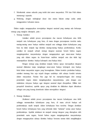 f. Membentuk satuan sukarela yang terdiri dari unsur masyarakat, TNI dan Polri dalam
memerangi separatis.
g. Melarang, dengan melengkapi dasar dan aturan hukum setiap usaha untuk
menggunakan kekuatan massa.
Dalam rangka mengupayakan terwujudnya integrasi nasional yang mantap ada beberapa
strategi yang mungkin ditempuh, yaitu :
1. Strategi Asimilasi
Asimilasi adalah proses percampuran dua macam kebudayaan atau lebih
menjadi satu kebudayaan yang baru, di mana dengan percampuran tersebut maka
masing-masing unsur budaya melebur menjadi satu sehingga dalam kebudayaan yang
baru itu tidak tampak lagi identitas masing-masing budaya pembentuknya. Ketika
asimilasi ini menjadi sebuah strategi integrasi nasional, berarti bahwa negara
mengintegrasikan masyarakatnya dengan mengupayakan agar unsur-unsur budaya
yang ada dalam negara itu benar-benar melebur menjadi satu dan tidak lagi
menampakkan identitas budaya kelompok atau budaya lokal.
Dengan strategi yang demikian tampak bahwa upaya mewujudkan integrasi
nasional dilakukan tanpa menghargai unsur-unsur budaya kelompok atau budaya
lokal dalam masyarakat negara yang bersangkutan. Dalam konteks perubahan budaya,
asimilasi memang bisa saja terjadi dengan sendirinya oleh adanya kondisi tertentu
dalam masyarakat. Namun bisa juga hal itu merupakan bagian dari strategi
pemerintah negara dalam mengintegrasikan masyarakatnya, yaitu dengan cara
melakukan rekayasa budaya agar integrasi nasional dapat diwujudkan. Dilihat dari
perspektif demokrasi, apabila upaya yang demikian itu dilakukan dapat dikatakan
sebagai cara yang kurang demokratis dalam mewujudkan integrasi.
2. Strategi Akulturasi
Akulturasi adalah proses percampuran dua macam kebudayaan atau lebih
sehingga memunculkan kebudayaan yang baru, di mana ciri-ciri budaya asli
pembentuknya masih tampak dalam kebudayaan baru tersebut. Dengan demikian
berarti bahwa kebudayaan baru yang terbentuk tidak “melumat” semua unsur budaya
pembentuknya. Apabila akulturasi ini menjadi strategi integrasi yang diterapkan oleh
pemerintah suatu negara, berarti bahwa negara mengintegrasikan masyarakatnya
dengan mengupayakan adanya identitas budaya bersama namun tidak menghilangkan
 