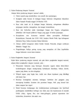 2. Faktor Pendorong Integrasi Nasional
Adapun faktor pendorong integrasi nasional adalah,
 Faktor sejarah yang menimbulkan rasa senasib dan seperjuangan.
 Keinginan untuk bersatu di kalangan bangsa Indonesia sebagaimana dinyatakan
dalam Sumpah Pemuda tanggal 28 Oktober 1928.
 Rasa cinta tanah air di kalangan bangsa Indonesia, sebagaimana dibuktikan
perjuangan merebut, menegakkan, dan mengisi kemerdekaan.
 Rasa rela berkorban untuk kepentingan bangsa dan Negara, sebagaimana
dibuktikan oleh banyak pahlawan bangsa yang gugur di medan perjuangan.
 Kesepakatan atau konsensus nasional dalam perwujudan Proklamasi
Kemerdekaan, Pancasila dan UUD 1945, bendera Merah Putih, lagu kebangsaan
Indonesia Raya, bahasa kesatuan bahasa Indonesia.
 Adanya simbol kenegaraan dalam bentuk Garuda Pancasila, dengan semboyan
Bhinneka Tunggal Ika.
 Pengembangan budaya gotong royong yang merupakan ciri khas kepribadian
bangsa Indonesia secara turun temurun.
3. Faktor Penghambat Integrasi Nasional
Selain faktor pendorong integrasi nasional, ada pula faktor penghambat integrasi nasional,
adapun faktor penghambat integrasi nasional, yaitu :
 Masyarakat Indonesia yang heterogen (beraneka ragam) dalam faktor-faktor
kesukubangsaan dengan masing-masing kebudayaan daerahnya, bahasa daerah,
agama yang dianut, ras dan sebagainya.
 Wilayah negara yang begitu luas, terdiri atas ribuan kepulauan yang dikelilingi
oleh lautan luas.
 Besarnya kemungkinan ancaman, tantangan, hambatan dan gangguan yang
merongrong keutuhan, kesatuan dan persatuan bangsa, baik yang berasal dari
dalam maupun luar negeri.
 Masih besarnya ketimpangan dan ketidakmerataan pembangunan dan hasil-hasil
pembangunan menimbulkan berbagai rasa tidak puas dan keputusasaan di masalah
SARA (Suku, Agama, Ras, dan Antar-golongan), gerakan separatisme dan
kedaerahan, demonstrasi dan unjuk rasa.
 