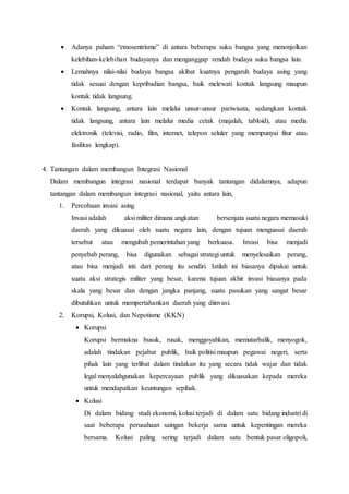  Adanya paham “etnosentrisme” di antara beberapa suku bangsa yang menonjolkan
kelebihan-kelebihan budayanya dan menganggap rendah budaya suku bangsa lain.
 Lemahnya nilai-nilai budaya bangsa akibat kuatnya pengaruh budaya asing yang
tidak sesuai dengan kepribadian bangsa, baik melewati kontak langsung maupun
kontak tidak langsung.
 Kontak langsung, antara lain melalui unsur-unsur pariwisata, sedangkan kontak
tidak langsung, antara lain melalui media cetak (majalah, tabloid), atau media
elektronik (televisi, radio, film, internet, telepon seluler yang mempunyai fitur atau
fasilitas lengkap).
4. Tantangan dalam membangun Integrasi Nasional
Dalam membangun integrasi nasional terdapat banyak tantangan didalamnya, adapun
tantangan dalam membangun integrasi nasional, yaitu antara lain,
1. Percobaan invasi asing
Invasi adalah aksi militer dimana angkatan bersenjata suatu negara memasuki
daerah yang dikuasai oleh suatu negara lain, dengan tujuan menguasai daerah
tersebut atau mengubah pemerintahan yang berkuasa. Invasi bisa menjadi
penyebab perang, bisa digunakan sebagai strategi untuk menyelesaikan perang,
atau bisa menjadi inti dari perang itu sendiri. Istilah ini biasanya dipakai untuk
suatu aksi strategis militer yang besar, karena tujuan akhir invasi biasanya pada
skala yang besar dan dengan jangka panjang, suatu pasukan yang sangat besar
dibutuhkan untuk mempertahankan daerah yang diinvasi.
2. Korupsi, Kolusi, dan Nepotisme (KKN)
 Korupsi
Korupsi bermakna busuk, rusak, menggoyahkan, memutarbalik, menyogok,
adalah tindakan pejabat publik, baik politisi maupun pegawai negeri, serta
pihak lain yang terlibat dalam tindakan itu yang secara tidak wajar dan tidak
legal menyalahgunakan kepercayaan publik yang dikuasakan kepada mereka
untuk mendapatkan keuntungan sepihak.
 Kolusi
Di dalam bidang studi ekonomi, kolusi terjadi di dalam satu bidang industri di
saat beberapa perusahaan saingan bekerja sama untuk kepentingan mereka
bersama. Kolusi paling sering terjadi dalam satu bentuk pasar oligopoli,
 