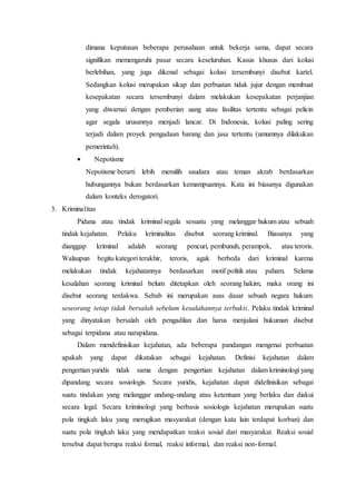 dimana keputusan beberapa perusahaan untuk bekerja sama, dapat secara
signifikan memengaruhi pasar secara keseluruhan. Kasus khusus dari kolusi
berlebihan, yang juga dikenal sebagai kolusi tersembunyi disebut kartel.
Sedangkan kolusi merupakan sikap dan perbuatan tidak jujur dengan membuat
kesepakatan secara tersembunyi dalam melakukan kesepakatan perjanjian
yang diwarnai dengan pemberian uang atau fasilitas tertentu sebagai pelicin
agar segala urusannya menjadi lancar. Di Indonesia, kolusi paling sering
terjadi dalam proyek pengadaan barang dan jasa tertentu (umumnya dilakukan
pemerintah).
 Nepotisme
Nepotisme berarti lebih memilih saudara atau teman akrab berdasarkan
hubungannya bukan berdasarkan kemampuannya. Kata ini biasanya digunakan
dalam konteks derogatori.
3. Kriminalitas
Pidana atau tindak kriminal segala sesuatu yang melanggar hukum atau sebuah
tindak kejahatan. Pelaku kriminalitas disebut seorang kriminal. Biasanya yang
dianggap kriminal adalah seorang pencuri, pembunuh, perampok, atau teroris.
Walaupun begitu kategori terakhir, teroris, agak berbeda dari kriminal karena
melakukan tindak kejahatannya berdasarkan motif politik atau paham. Selama
kesalahan seorang kriminal belum ditetapkan oleh seorang hakim, maka orang ini
disebut seorang terdakwa. Sebab ini merupakan asas dasar sebuah negara hukum:
seseorang tetap tidak bersalah sebelum kesalahannya terbukti. Pelaku tindak kriminal
yang dinyatakan bersalah oleh pengadilan dan harus menjalani hukuman disebut
sebagai terpidana atau narapidana.
Dalam mendefinisikan kejahatan, ada beberapa pandangan mengenai perbuatan
apakah yang dapat dikatakan sebagai kejahatan. Definisi kejahatan dalam
pengertian yuridis tidak sama dengan pengertian kejahatan dalam kriminologi yang
dipandang secara sosiologis. Secara yuridis, kejahatan dapat didefinisikan sebagai
suatu tindakan yang melanggar undang-undang atau ketentuan yang berlaku dan diakui
secara legal. Secara kriminologi yang berbasis sosiologis kejahatan merupakan suatu
pola tingkah laku yang merugikan masyarakat (dengan kata lain terdapat korban) dan
suatu pola tingkah laku yang mendapatkan reaksi sosial dari masyarakat. Reaksi sosial
tersebut dapat berupa reaksi formal, reaksi informal, dan reaksi non-formal.
 