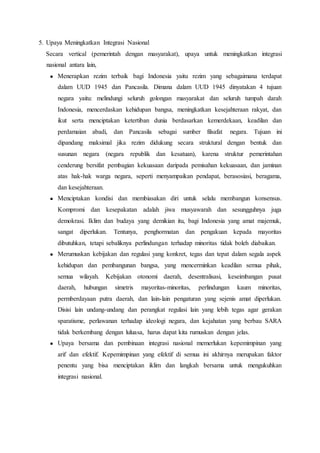 5. Upaya Meningkatkan Integrasi Nasional
Secara vertical (pemerintah dengan masyarakat), upaya untuk meningkatkan integrasi
nasional antara lain,
 Menerapkan rezim terbaik bagi Indonesia yaitu rezim yang sebagaimana terdapat
dalam UUD 1945 dan Pancasila. Dimana dalam UUD 1945 dinyatakan 4 tujuan
negara yaitu: melindungi seluruh golongan masyarakat dan seluruh tumpah darah
Indonesia, mencerdaskan kehidupan bangsa, meningkatkan kesejahteraan rakyat, dan
ikut serta menciptakan ketertiban dunia berdasarkan kemerdekaan, keadilan dan
perdamaian abadi, dan Pancasila sebagai sumber filsafat negara. Tujuan ini
dipandang maksimal jika rezim didukung secara struktural dengan bentuk dan
susunan negara (negara republik dan kesatuan), karena struktur pemerintahan
cenderung bersifat pembagian kekuasaan daripada pemisahan kekuasaan, dan jaminan
atas hak-hak warga negara, seperti menyampaikan pendapat, berasosiasi, beragama,
dan kesejahteraan.
 Menciptakan kondisi dan membiasakan diri untuk selalu membangun konsensus.
Kompromi dan kesepakatan adalah jiwa musyawarah dan sesungguhnya juga
demokrasi. Iklim dan budaya yang demikian itu, bagi Indonesia yang amat majemuk,
sangat diperlukan. Tentunya, penghormatan dan pengakuan kepada mayoritas
dibutuhkan, tetapi sebaliknya perlindungan terhadap minoritas tidak boleh diabaikan.
 Merumuskan kebijakan dan regulasi yang konkret, tegas dan tepat dalam segala aspek
kehidupan dan pembangunan bangsa, yang mencerminkan keadilan semua pihak,
semua wilayah. Kebijakan otonomi daerah, desentralisasi, keseimbangan pusat
daerah, hubungan simetris mayoritas-minoritas, perlindungan kaum minoritas,
permberdayaan putra daerah, dan lain-lain pengaturan yang sejenis amat diperlukan.
Disisi lain undang-undang dan perangkat regulasi lain yang lebih tegas agar gerakan
sparatisme, perlawanan terhadap ideologi negara, dan kejahatan yang berbau SARA
tidak berkembang dengan luluasa, harus dapat kita rumuskan dengan jelas.
 Upaya bersama dan pembinaan integrasi nasional memerlukan kepemimpinan yang
arif dan efektif. Kepemimpinan yang efektif di semua ini akhirnya merupakan faktor
penentu yang bisa menciptakan iklim dan langkah bersama untuk mengukuhkan
integrasi nasional.
 