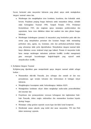 Secara horizontal antar masyarakat Indonesia yang plural, upaya untuk meningkatkan
integrasi nasional antara lain,
 Membangun dan menghidupkan terus komitmen, kesadaran, dan kehendak untuk
bersatu. Perjalanan panjang bangsa Indonesia untuk menyatukan dirinya, sebutlah
mulai Kebangkitan Nasional 1908, Sumpah Pemuda 1928, Proklamasi
Kemerdekaan 1945, dan rangkaian upaya menumpas pemberontakan dan
saparatisme, harus terus dilahirkan dalam hati sanubari dan alam pikiran bangsa
Indonesia.
 Membangun kelembagaan (pranata) di masyarakat yang berakarkan pada nilai dan
norma yang menyuburkan persatuan dan kesatuan bangsa tidak memandang
perbedaan suku, agama, ras, keturunan, etnis dan perbedaan-perbedaan lainnya
yang sebenarnya tidak perlu diperdebatkan. Menyuburkan integrasi nasional tidak
hanya dilakukan secara struktural tetapi juga kultural. Pranata di masyarakat kelak
harus mampu membangun mekanisme peleraian konflikk (conflict management)
guna mencegah kecenderungan langkah-langkah yang represif untuk
menyelesaikan konflik..
6. Kebijakan Integrasi Nasional
Kebijakan yang diperlukan guna memperkukuh upaya integrasi nasional adalah sebagai
berikut :
 Menanamkan nilai-nilai Pancasila, jiwa sebangsa dan setanah air dan rasa
persaudaraan, agar tercipta kekuatan dan kebersamaan di kalangan rakyat
Indonesia.
 Menghilangkan kesempatan untuk berkembangnya tindakan KKN.
 Meningkatkan ketahanan rakyat dalam menghadapi usaha-usaha pemecahbelahan
dari ancaman luar.
 Penyebaran dan pemasyarakatan wawasan kebangsaan dan implementasi butir-
butir Pancasila, dalam rangka melestarikan dan menanamkan kesetiaan kepada
ideologi bangsa.
 Menumpas setiap gerakan separatis secara tegas dan tidak kenal kompromi.
 Membentuk satuan sukarela yang terdiri dari unsur masyarakat, TNI dan Polri
dalam memerangi separatis.
 