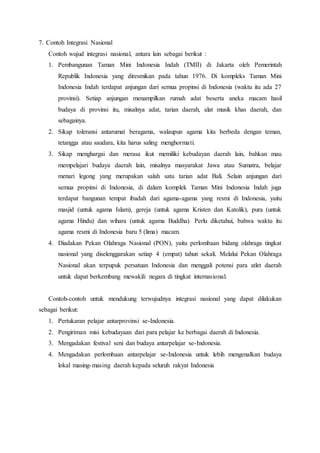 7. Contoh Integrasi Nasional
Contoh wujud integrasi nasional, antara lain sebagai berikut :
1. Pembangunan Taman Mini Indonesia Indah (TMII) di Jakarta oleh Pemerintah
Republik Indonesia yang diresmikan pada tahun 1976. Di kompleks Taman Mini
Indonesia Indah terdapat anjungan dari semua propinsi di Indonesia (waktu itu ada 27
provinsi). Setiap anjungan menampilkan rumah adat beserta aneka macam hasil
budaya di provinsi itu, misalnya adat, tarian daerah, alat musik khas daerah, dan
sebagainya.
2. Sikap toleransi antarumat beragama, walaupun agama kita berbeda dengan teman,
tetangga atau saudara, kita harus saling menghormati.
3. Sikap menghargai dan merasa ikut memiliki kebudayan daerah lain, bahkan mau
mempelajari budaya daerah lain, misalnya masyarakat Jawa atau Sumatra, belajar
menari legong yang merupakan salah satu tarian adat Bali. Selain anjungan dari
semua propinsi di Indonesia, di dalam komplek Taman Mini Indonesia Indah juga
terdapat bangunan tempat ibadah dari agama-agama yang resmi di Indonesia, yaitu
masjid (untuk agama Islam), gereja (untuk agama Kristen dan Katolik), pura (untuk
agama Hindu) dan wihara (untuk agama Buddha). Perlu diketahui, bahwa waktu itu
agama resmi di Indonesia baru 5 (lima) macam.
4. Diadakan Pekan Olahraga Nasional (PON), yaitu perlombaan bidang olahraga tingkat
nasional yang diselenggarakan setiap 4 (empat) tahun sekali. Melalui Pekan Olahraga
Nasional akan terpupuk persatuan Indonesia dan menggali potensi para atlet daerah
untuk dapat berkembang mewakili negara di tingkat internasional.
Contoh-contoh untuk mendukung terwujudnya integrasi nasional yang dapat dilakukan
sebagai berikut:
1. Pertukaran pelajar antarprovinsi se-Indonesia.
2. Pengiriman misi kebudayaan dari para pelajar ke berbagai daerah di Indonesia.
3. Mengadakan festival seni dan budaya antarpelajar se-Indonesia.
4. Mengadakan perlombaan antarpelajar se-Indonesia untuk lebih mengenalkan budaya
lokal masing-masing daerah kepada seluruh rakyat Indonesia
 