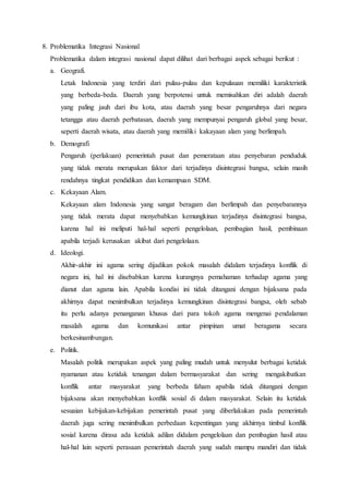 8. Problematika Integrasi Nasional
Problematika dalam integrasi nasional dapat dilihat dari berbagai aspek sebagai berikut :
a. Geografi.
Letak Indonesia yang terdiri dari pulau-pulau dan kepulauan memiliki karakteristik
yang berbeda-beda. Daerah yang berpotensi untuk memisahkan diri adalah daerah
yang paling jauh dari ibu kota, atau daerah yang besar pengaruhnya dari negara
tetangga atau daerah perbatasan, daerah yang mempunyai pengaruh global yang besar,
seperti daerah wisata, atau daerah yang memiliki kakayaan alam yang berlimpah.
b. Demografi
Pengaruh (perlakuan) pemerintah pusat dan pemerataan atau penyebaran penduduk
yang tidak merata merupakan faktor dari terjadinya disintegrasi bangsa, selain masih
rendahnya tingkat pendidikan dan kemampuan SDM.
c. Kekayaan Alam.
Kekayaan alam Indonesia yang sangat beragam dan berlimpah dan penyebarannya
yang tidak merata dapat menyebabkan kemungkinan terjadinya disintegrasi bangsa,
karena hal ini meliputi hal-hal seperti pengelolaan, pembagian hasil, pembinaan
apabila terjadi kerusakan akibat dari pengelolaan.
d. Ideologi.
Akhir-akhir ini agama sering dijadikan pokok masalah didalam terjadinya konflik di
negara ini, hal ini disebabkan karena kurangnya pemahaman terhadap agama yang
dianut dan agama lain. Apabila kondisi ini tidak ditangani dengan bijaksana pada
akhirnya dapat menimbulkan terjadinya kemungkinan disintegrasi bangsa, oleh sebab
itu perlu adanya penanganan khusus dari para tokoh agama mengenai pendalaman
masalah agama dan komunikasi antar pimpinan umat beragama secara
berkesinambungan.
e. Politik.
Masalah politik merupakan aspek yang paling mudah untuk menyulut berbagai ketidak
nyamanan atau ketidak tenangan dalam bermasyarakat dan sering mengakibatkan
konflik antar masyarakat yang berbeda faham apabila tidak ditangani dengan
bijaksana akan menyebabkan konflik sosial di dalam masyarakat. Selain itu ketidak
sesuaian kebijakan-kebijakan pemerintah pusat yang diberlakukan pada pemerintah
daerah juga sering menimbulkan perbedaan kepentingan yang akhirnya timbul konflik
sosial karena dirasa ada ketidak adilan didalam pengelolaan dan pembagian hasil atau
hal-hal lain seperti perasaan pemerintah daerah yang sudah mampu mandiri dan tidak
 