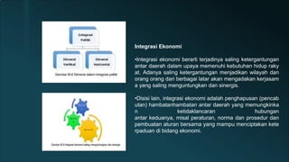 Integrasi Ekonomi
•Integrasi ekonomi berarti terjadinya saling ketergantungan
antar daerah dalam upaya memenuhi kebutuhan hidup raky
at. Adanya saling ketergantungan menjadikan wilayah dan
orang orang dari berbagai latar akan mengadakan kerjasam
a yang saling menguntungkan dan sinergis.
•Disisi lain, integrasi ekonomi adalah penghapusan (pencab
utan) hambatanhambatan antar daerah yang memungkinka
n ketidaklancaran hubungan
antar keduanya, misal peraturan, norma dan prosedur dan
pembuatan aturan bersama yang mampu menciptakan kete
rpaduan di bidang ekonomi.
 