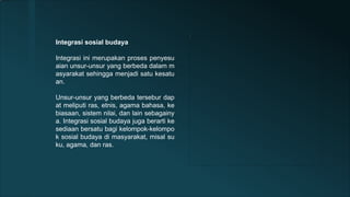 Integrasi sosial budaya
Integrasi ini merupakan proses penyesu
aian unsur-unsur yang berbeda dalam m
asyarakat sehingga menjadi satu kesatu
an.
Unsur-unsur yang berbeda tersebur dap
at meliputi ras, etnis, agama bahasa, ke
biasaan, sistem nilai, dan lain sebagainy
a. Integrasi sosial budaya juga berarti ke
sediaan bersatu bagi kelompok-kelompo
k sosial budaya di masyarakat, misal su
ku, agama, dan ras.
 