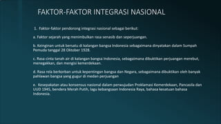 1. Faktor-faktor pendorong integrasi nasional sebagai berikut:
a. Faktor sejarah yang menimbulkan rasa senasib dan seperjuangan.
b. Keinginan untuk bersatu di kalangan bangsa Indonesia sebagaimana dinyatakan dalam Sumpah
Pemuda tanggal 28 Oktober 1928.
c. Rasa cinta tanah air di kalangan bangsa Indonesia, sebagaimana dibuktikan perjuangan merebut,
menegakkan, dan mengisi kemerdekaan.
d. Rasa rela berkorban untuk kepentingan bangsa dan Negara, sebagaimana dibuktikan oleh banyak
pahlawan bangsa yang gugur di medan perjuangan
e. Kesepakatan atau konsensus nasional dalam perwujudan Proklamasi Kemerdekaan, Pancasila dan
UUD 1945, bendera Merah Putih, lagu kebangsaan Indonesia Raya, bahasa kesatuan bahasa
Indonesia.
FAKTOR-FAKTOR INTEGRASI NASIONAL
 