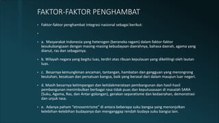 • Faktor-faktor penghambat integrasi nasional sebagai berikut:
•
• a. Masyarakat Indonesia yang heterogen (beraneka ragam) dalam faktor-faktor
kesukubangsaan dengan masing-masing kebudayaan daerahnya, bahasa daerah, agama yang
dianut, ras dan sebagainya.
• b. Wilayah negara yang begitu luas, terdiri atas ribuan kepulauan yang dikelilingi oleh lautan
luas.
• c. Besarnya kemungkinan ancaman, tantangan, hambatan dan gangguan yang merongrong
keutuhan, kesatuan dan persatuan bangsa, baik yang berasal dari dalam maupun luar negeri.
• d. Masih besarnya ketimpangan dan ketidakmerataan pembangunan dan hasil-hasil
pembangunan menimbulkan berbagai rasa tidak puas dan keputusasaan di masalah SARA
(Suku, Agama, Ras, dan Antar-golongan), gerakan separatisme dan kedaerahan, demonstrasi
dan unjuk rasa.
• e. Adanya paham “etnosentrisme” di antara beberapa suku bangsa yang menonjolkan
kelebihan-kelebihan budayanya dan menganggap rendah budaya suku bangsa lain.
FAKTOR-FAKTOR PENGHAMBAT
 