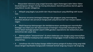 • . Masyarakat Indonesia yang sangat beraneka ragam (heterogen) dalm faktor-faktor
kesukubangsaan dengan masing-masing kebudayaan daerahnya,bahasa daerah,agama
yang dianut ras,dan sebagainya.
• 2. Wilayah yang begitu luas,terdiri dari ribuan kepulauan yang dikelilingi oleh lautan
luas.
• 3. Besarnya ancaman,tantangan,halangan dan gangguan yang menrongrong
keutuhan,kesatuan dan persatuan bangsa,baik yang berasal dari luar maupun dalam
negeri.
• 4. Masih besarnya ketimpangan dan ketidakmerataan pembangunan menimbulkan
berbagai rasa tidak puas dan keputusasaan di kalangan masyarakat.dampaknya akan
timbul dalam berbagai gejalah seperti SARA,gerakan separatisme dan kedaerahan,atau
demontrasi dan unjuk rasa.
• 5. Adanya paham "etnosentrisme" di antara beberapa suku bangsa yang menonjolkan
kelebihan-kelebihan budayanya dan sebaliknya menganggap rendah budaya suku bangsa
yang lainnya.
• 6. Lemahnya nila-nilai budaya bangsa akibat kuatnya pengaruh budaya asing yang tidak
sesuai dengan kepribadian bangsa,baik melewati kontak langsung maupun tak langsung.
 