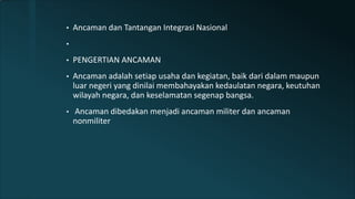 • Ancaman dan Tantangan Integrasi Nasional
•
• PENGERTIAN ANCAMAN
• Ancaman adalah setiap usaha dan kegiatan, baik dari dalam maupun
luar negeri yang dinilai membahayakan kedaulatan negara, keutuhan
wilayah negara, dan keselamatan segenap bangsa.
• Ancaman dibedakan menjadi ancaman militer dan ancaman
nonmiliter
 