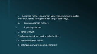 • . Ancaman militer =>ancaman yang menggunakan kekuatan
bersenjata serta terorganisir dan sangat berbahaya.
• a. Bentuk ancaman militer :
• 1. perang saudara
• 2. agresi wilayah
• 3.sabotase untuk merusak instalasi militer
• 4. pemberontakan militer
• 5. pelanggaran wilayah oleh negara lain
 