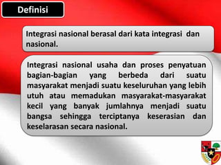 Definisi
Integrasi nasional berasal dari kata integrasi dan
nasional.
Integrasi nasional usaha dan proses penyatuan
bagian-bagian yang berbeda dari suatu
masyarakat menjadi suatu keseluruhan yang lebih
utuh atau memadukan masyarakat-masyarakat
kecil yang banyak jumlahnya menjadi suatu
bangsa sehingga terciptanya keserasian dan
keselarasan secara nasional.
 
