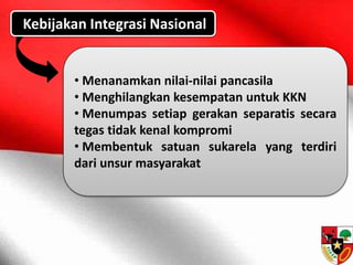 Kebijakan Integrasi Nasional
• Menanamkan nilai-nilai pancasila
• Menghilangkan kesempatan untuk KKN
• Menumpas setiap gerakan separatis secara
tegas tidak kenal kompromi
• Membentuk satuan sukarela yang terdiri
dari unsur masyarakat
 