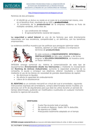 SOLUCIONES FINANCIERAS PARA LA ADQUISICIÓN DE
ACTIVOS QUE INCREMENTAN LA PRODUCTIVIDAD
MEDIANTE LA MEJORA DE LAS CONDICIONES DE TRABAJO
http://integrasinergiacomercial.blogspot.com.es/
INTEGRA sinergia comercial S.L.U.Socio Comercial en NED Edificio Madrid 92 Oficina 29 c/Chile, 10 28290 –Las Rozas de Madrid
TF..+34 2771847 0 (E-MAIL)INTEGRASC@INTEGRA-SC.COM;
Partimos de dos principios:
 El VALOR de un Activo no reside en el coste de la propiedad del mismo, sino
en el beneficio final, resultado de su USO y productividad.
 El incremento de la productividad de la empresa moderna es fruto de
múltiples variables, entre ellas de:
 Las condiciones de trabajo
 El aprovechamiento racional del espacio.
La seguridad y salud laboral es uno de los factores que está directamente
relacionado con esa excelencia, competitividad y, en definitiva, con los beneficios
empresariales.
La evidencia científica muestra que las políticas que persiguen optimizar estos
factores, aportan un valor añadido a la empresa en
términos de productividad.
En este contexto el EQUIPAMIENTO OFICINAS e
INSTALACIONES de alto valor añadido, y de forma
singular la SILLERÍA ERGONÓMICA, se muestra como
un factor definitivo.
INTEGRA sinergia comercial slu. Arbitra la comercialización de este tipo de
equipamientos directamente desde los fabricantes y mediante la incorporación
del Rentinig de Activos Industriales; aumenta la capacidad productiva de su
compañía, le ayuda a conseguir sus objetivos, obtener resultados y beneficios
mediante el uso de los bienes sin necesidad de grandes desembolsos de capital:
 No disminuye la liquidez.
 No afecta la capacidad de endeudamiento
 Libera de la obsolescencia
EL RENTING es un contrato mercantil en virtud del cual el arrendador, siguiendo
instrucciones expresas del arrendatario, compra determinados bienes muebles y/o
servicios con el fin de alquilárselos para que éste los utilice durante un periodo de
tiempo determinado, pudiendo ser modificados o sustituidos en cualquier momento
durante la vigencia del acuerdo.
VENTAJAS:
 Cuota Fija durante todo el periodo.
 No consta en Balance. Gasto 100 % deducible.
 No aparece en CIRBE.
 Presupuesto totalmente adaptado en el tiempo
 