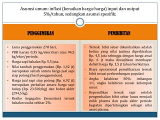 PENGGEMUKAN PEMBIBITAN
 Lama penggemukan 270 hari,
 PBB harian 0,35 kg/ekor/hari atau 94,5
kg/ekor/periode,
 Harga sapi bakalan Rp. 5,5 juta.
 Nilai tambah penggemukan (Rp. 1,42 jt)
merupakan selisih antara harga jual sapi
siap potong (hasil penggemukan).
 Harga jual sapi siap potong (Rp. 6,92 jt)
merupakan perkalian antara harga sapi
hidup (Rp. 23.500/kg) dan bobot akhir
(294,5 kg).
 Resiko kegagalan (kematian) ternak
bakalan usaha sekitar 2%.
 Ternak bibit sebar dikembalikan adalah
betina yang nilai jualnya diperkirakan
Rp. 4,5 juta sehingga dengan harga awal
Rp. 6 jt maka diwajibkan membayar
defisit harga Rp. 1,5 jt tahun berikutnya.
 Biaya operasional pemeliharaan ternak
bibit sesuai perkembangan populasi
 Angka kelahiran 80%, imbangan
1:1, angka kelahiran sesuai kelompok
umur.
 Kepemilikan ternak sapi setelah
pengembalian bibit sebar lunas menjadi
milik plasma dan pada akhir periode
kegiatan diperhitungkan sebagai nilai
asset plasma.
Asumsi umum: inflasi (kenaikan harga-harga) input dan output
5%/tahun, sedangkan asumsi spesifik;
 