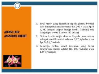 ASUMSI LAIN:
ANGSURAN KREDIT
1. Total kredit yang diberikan kepada plasma berasal
dari dana perusahaan sebesar Rp. 200 jt atau Rp. 8
jt/KK dengan tingkat bunga kredit (subsidi) 6%
dan jangka waktu 5 tahun (60 bulan).
2. Cicilan kredit wajib disetor kepada perusahaan
sebagai pemilik modal sebesar 3,87 jt/bulan atau
Rp. 34,8 jt/periode.
3. Besarnya cicilan kredit investasi yang harus
dibayarkan plasma adalah Rp. 155 rb/bulan atau
1,39 jt/periode
 