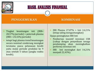 PENGGEMUKAN KOMBINASI
 Tingkat keuntungan inti (IRR=
28,57%/periode) > peternak plasma
(IRR = 24,32%/periode)
 tetapi bagi plasma trend keuntungan
secara nominal cenderung menigkat
terutama pasca pelunasan kredit
yaitu mulai periode produksi ke 9
atau setelah 5 tahun (jangka waktu
kredit).
 IRR Plasma 27,07% > Inti 14,21%
(tetap saling menguntungkan)
Upaya peningkatan IRR Inti
 Pemberian insentif investasi CSR
(cukup dengan penyediaan tenaga
pendamping akan meningkatkan
performa investasi inti
 IRR Inti meningkat dari 14,21%
menjadi 22,43%).
 