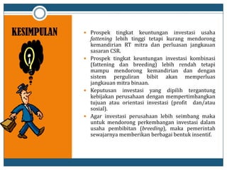 KESIMPULAN  Prospek tingkat keuntungan investasi usaha
fattening lebih tinggi tetapi kurang mendorong
kemandirian RT mitra dan perluasan jangkauan
sasaran CSR.
 Prospek tingkat keuntungan investasi kombinasi
(fattening dan breeding) lebih rendah tetapi
mampu mendorong kemandirian dan dengan
sistem perguliran bibit akan memperluas
jangkauan mitra binaan.
 Keputusan investasi yang dipilih tergantung
kebijakan perusahaan dengan mempertimbangkan
tujuan atau orientasi investasi (profit dan/atau
sosial).
 Agar investasi perusahaan lebih seimbang maka
untuk mendorong perkembangan investasi dalam
usaha pembibitan (breeding), maka pemerintah
sewajarnya memberikan berbagai bentuk insentif.
 
