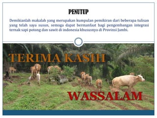 Demikianlah makalah yang merupakan kumpulan pemikiran dari beberapa tulisan
yang telah saya susun, semoga dapat bermanfaat bagi pengembangan integrasi
ternak sapi potong dan sawit di indonesia khususnya di Provinsi Jambi.
PENUTUP
 
