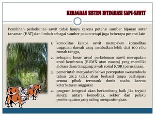 1. komoditas kelapa sawit merupakan komoditas
unggulan daerah yang melibatkan lebih dari 100 ribu
rumah tangga,
2. sebagian besar areal perkebunan sawit merupakan
areal kemitraan (BUMN atau swasta) yang memiliki
alokasi dana tanggung jawab sosial (CSR) perusahaan,
3. pemerintah menyadari bahwa percepatan swasembada
tahun 2012 tidak akan berhasil tanpa partisipasi
semua pihak termasuk dunia usaha karena
keterbatasan anggaran
4. program integrasi akan berkembang baik jika terjadi
sinergi antara komoditas, sektor dan pelaku
pembangunan yang saling menguntungkan.
Pemilihan perkebunan sawit tidak hanya karena potensi sumber hijauan antar
tanaman (HAT) dan limbah sebagai sumber pakan tetapi juga beberapa potensi lain
 