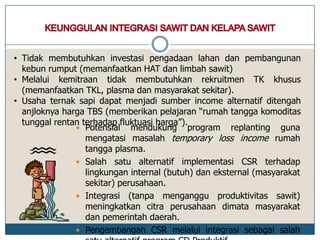  Potensial mendukung program replanting guna
mengatasi masalah temporary loss income rumah
tangga plasma.
 Salah satu alternatif implementasi CSR terhadap
lingkungan internal (butuh) dan eksternal (masyarakat
sekitar) perusahaan.
 Integrasi (tanpa menganggu produktivitas sawit)
meningkatkan citra perusahaan dimata masyarakat
dan pemerintah daerah.
 Pengembangan CSR melalui integrasi sebagai salah
• Tidak membutuhkan investasi pengadaan lahan dan pembangunan
kebun rumput (memanfaatkan HAT dan limbah sawit)
• Melalui kemitraan tidak membutuhkan rekruitmen TK khusus
(memanfaatkan TKL, plasma dan masyarakat sekitar).
• Usaha ternak sapi dapat menjadi sumber income alternatif ditengah
anjloknya harga TBS (memberikan pelajaran “rumah tangga komoditas
tunggal rentan terhadap fluktuasi harga”).
 
