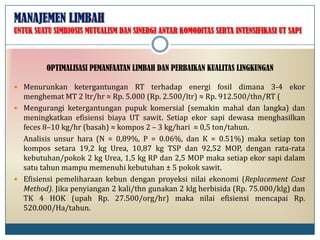 MANAJEMEN LIMBAH
 Menurunkan ketergantungan RT terhadap energi fosil dimana 3-4 ekor
menghemat MT 2 ltr/hr ≈ Rp. 5.000 (Rp. 2.500/ltr) ≈ Rp. 912.500/thn/RT (
 Mengurangi ketergantungan pupuk komersial (semakin mahal dan langka) dan
meningkatkan efisiensi biaya UT sawit. Setiap ekor sapi dewasa menghasilkan
feces 8–10 kg/hr (basah) ≈ kompos 2 – 3 kg/hari ≈ 0,5 ton/tahun.
Analisis unsur hara (N = 0,89%, P = 0.06%, dan K = 0.51%) maka setiap ton
kompos setara 19,2 kg Urea, 10,87 kg TSP dan 92,52 MOP, dengan rata-rata
kebutuhan/pokok 2 kg Urea, 1,5 kg RP dan 2,5 MOP maka setiap ekor sapi dalam
satu tahun mampu memenuhi kebutuhan ± 5 pokok sawit.
 Efisiensi pemeliharaan kebun dengan proyeksi nilai ekonomi (Replacement Cost
Method). Jika penyiangan 2 kali/thn gunakan 2 klg herbisida (Rp. 75.000/klg) dan
TK 4 HOK (upah Rp. 27.500/org/hr) maka nilai efisiensi mencapai Rp.
520.000/Ha/tahun.
OPTIMALISASI PEMANFAATAN LIMBAH DAN PERBAIKAN KUALITAS LINGKUNGAN
UNTUK SUATU SIMBIOSIS MUTUALISM DAN SINERGI ANTAR KOMODITAS SERTA INTENSIFIKASI UT SAPI
 