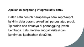 Apakah ini tergolong integrasi satu data?
Salah satu contoh harapannya tidak repot-repot
lg kirim data borang akreditasi perpus atau prodi.
Tp sudah ada datanya di penanggung jawab
Lembaga. Lalu mereka tinggal visitasi dan
konfirmasi keabsahan data2 itu.
 