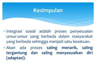 Kesimpulan

Integrasi sosial adalah proses penyesuaian
unsur-unsur yang berbeda dalam masyarakat
yang berbeda sehingga menjadi satu kesatuan.
Akan ada proses saling menarik, saling
tergantung dan saling menyesuaikan diri
(adaptasi).

 