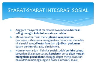 SYARAT-SYARAT INTEGRASI SOSIAL

a.
b.

c.

Anggota masyarakat merasa bahwa mereka berhasil
saling mengisi kebutuhan satu sama lain.
Masyarakat berhasil menciptakan kesepakatan
(konsensus) bersama mengenai norma-norma dan nilainilai sosial yang dilestarikan dan dijadikan pedoman
dalam berinteraksi satu dan lainnya.
Norma-norma dan nilai-nilai sosial sudah berlaku cukup
lama dan dijalankan secara konsisten serta tidak mudah
mengalami perubahan sehingga dapat menjadi aturan
baku dalam melangsungkan proses interaksi sosial.

 