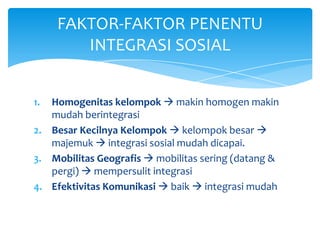 FAKTOR-FAKTOR PENENTU
INTEGRASI SOSIAL
Homogenitas kelompok  makin homogen makin
mudah berintegrasi
2. Besar Kecilnya Kelompok  kelompok besar 
majemuk  integrasi sosial mudah dicapai.
3. Mobilitas Geografis  mobilitas sering (datang &
pergi)  mempersulit integrasi
4. Efektivitas Komunikasi  baik  integrasi mudah
1.

 