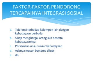 FAKTOR-FAKTOR PENDORONG
TERCAPAINYA INTEGRASI SOSIAL
a. Toleransi terhadap kelompok lain dengan
kebudayaan berbeda
b. Sikap menghargai orang lain beserta
kebudayaannya
c. Persamaan unsur-unsur kebudayaan
d. Adanya musuh bersama diluar
e. dll.

 