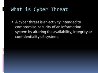 What is Cyber Threat
 A cyber threat is an activity intended to
compromise security of an information
system by altering the availability, integrity or
confidentiality of system.
 