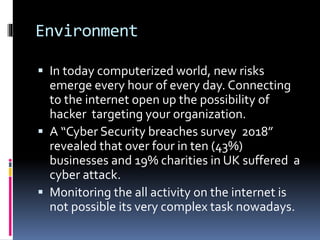 Environment
 In today computerized world, new risks
emerge every hour of every day. Connecting
to the internet open up the possibility of
hacker targeting your organization.
 A “Cyber Security breaches survey 2018”
revealed that over four in ten (43%)
businesses and 19% charities in UK suffered a
cyber attack.
 Monitoring the all activity on the internet is
not possible its very complex task nowadays.
 