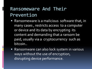 Ransomeware And Their
Prevention
 Ransomeware is a malicious software that, in
many cases , restricts access to a computer
or device and its data by encrypting its
content and demanding that a ransom be
paid, usually via a cryptocurrency such as
bitcoin..
 Ransomware can also lock system in various
ways without the use of encryption,
disrupting device performance.
 