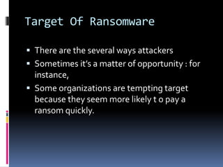 Target Of Ransomware
 There are the several ways attackers
 Sometimes it’s a matter of opportunity : for
instance,
 Some organizations are tempting target
because they seem more likely t o pay a
ransom quickly.
 