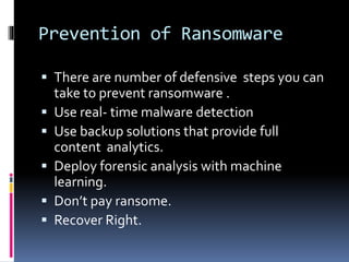 Prevention of Ransomware
 There are number of defensive steps you can
take to prevent ransomware .
 Use real- time malware detection
 Use backup solutions that provide full
content analytics.
 Deploy forensic analysis with machine
learning.
 Don’t pay ransome.
 Recover Right.
 