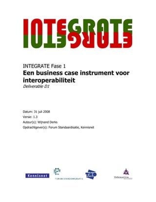 INTEGRATE Fase 1
Een business case instrument voor
interoperabiliteit
Deliverable D1




Datum: 31 juli 2008
Versie: 1.3
Auteur(s): Wijnand Derks
Opdrachtgever(s): Forum Standaardisatie, Kennisnet
 
