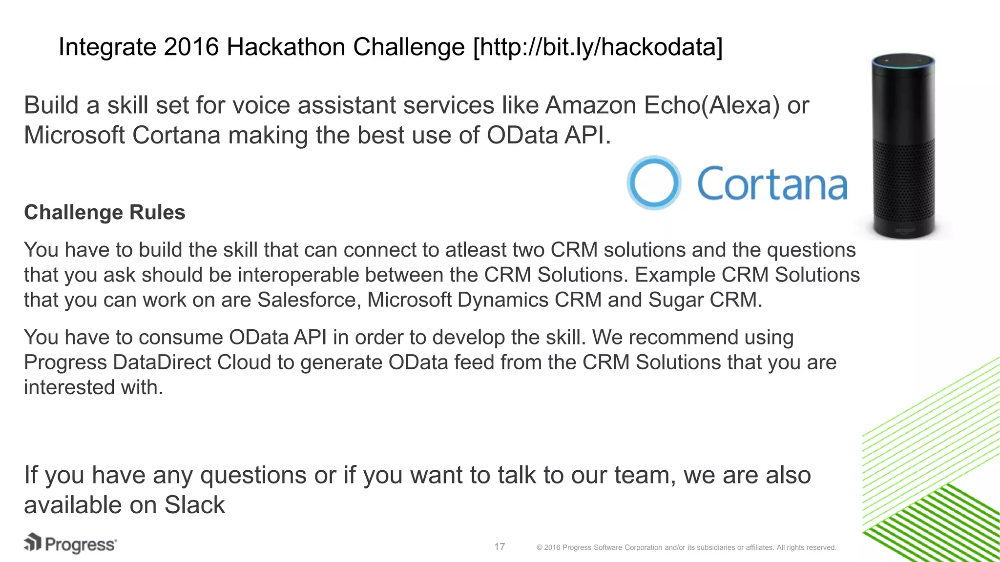 © 2016 Progress Software Corporation and/or its subsidiaries or affiliates. All rights reserved.17
Integrate 2016 Hackathon Challenge [http://bit.ly/hackodata]
Build a skill set for voice assistant services like Amazon Echo(Alexa) or
Microsoft Cortana making the best use of OData API.
Challenge Rules
You have to build the skill that can connect to atleast two CRM solutions and the questions
that you ask should be interoperable between the CRM Solutions. Example CRM Solutions
that you can work on are Salesforce, Microsoft Dynamics CRM and Sugar CRM.
You have to consume OData API in order to develop the skill. We recommend using
Progress DataDirect Cloud to generate OData feed from the CRM Solutions that you are
interested with.
If you have any questions or if you want to talk to our team, we are also
available on Slack
 