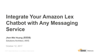 © 2017, Amazon Web Services, Inc. or its Affiliates. All rights reserved.
Jhen-Wei Huang (黃振維)
Solutions Architect, AWS
Integrate Your Amazon Lex
Chatbot with Any Messaging
Service
October 12, 2017
 