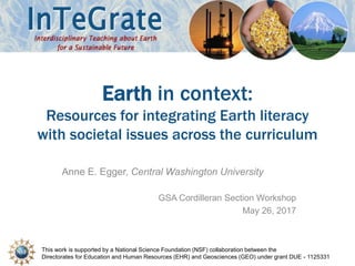 This work is supported by a National Science Foundation (NSF) collaboration between the
Directorates for Education and Human Resources (EHR) and Geosciences (GEO) under grant DUE - 1125331
Earth in context:
Resources for integrating Earth literacy
with societal issues across the curriculum
Anne E. Egger, Central Washington University
GSA Cordilleran Section Workshop
May 26, 2017
 