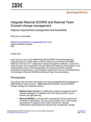 Integrate Rational DOORS and Rational Team
     Concert change management
     Improve requirements management and traceability

     Skill Level: Intermediate


     Rajeswari Venkata Atmuri (arajeswa@in.ibm.com)
     System Software Engineer
     IBM



     22 Mar 2011


     Learn how you can use the IBM® Rational® DOORS® Change Management
     integration feature in either Basic or OAuth modes to communicate with IBM®
     Rational Team Concert™ collaborative change management software. It covers the
     entire process, from configuration, through features for gathering requirements, to the
     implementation phase of the requirements, all to help you achieve complete
     traceability of requirements. It is intended for readers who have an intermediate level
     of knowledge of Rational DOORS and Rational Team Concert software.


     Prerequisites
     You will gain the most from this tutorial if you have intermediate-level knowledge of
     IBM® Rational Team Concert™, IBM® Rational® DOORS®, and the DOORS
     change management integration feature.

              • Rational Team Concert is a collaborative project management tool for
                software developers. It integrates work item tracking, builds, source
                control, and agile planning.
              • Rational DOORS is a requirements management tool for systems and
                advanced IT applications. You can use it to gather, track, and manage
                requirements. It supports OSLC (Open Services for Lifecycle
                Collaboration) specifications for requirements management, change


Integrate Rational DOORS and Rational Team Concert change management                      Trademarks
© Copyright IBM Corporation 2011                                                         Page 1 of 44
 