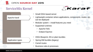 ServiceMix Kernel
Apache KarafApache Karaf
➢ Small OSGi based server
➢ Lightweight container where applications, components, routes, etc.
can be deployed
➢ Modular system – install features you need
➢ Supported runtimes
➢ Apache Felix
➢ Eclipse Equinox
Application typesApplication types
➢ OSGi Blueprint, DS or plain bundles
➢ Spring DM bundles (legacy)
➢ Camel routes
➢ Business rules & processes
 